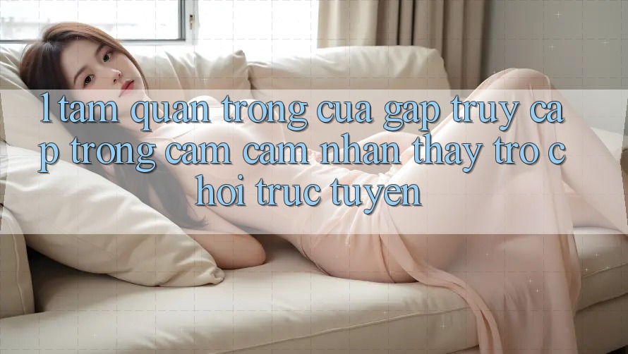 1. Tầm Quan Trọng Của Gấp Truy Cập Trong Cảm cảm nhận thấy Trò chơi trực tuyến