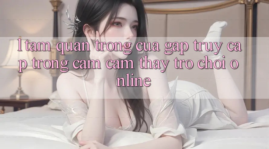 1. Tầm Quan Trọng Của Gấp Truy Cập Trong Cảm cảm thấy Trò chơi Online 1. Tầm Quan Trọng Của Gấp Truy Cập Trong Cảm cảm thấy Trò chơi Online