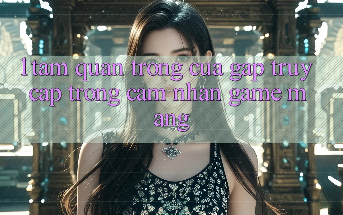 1. Tầm Quan Trọng Của Gấp Truy Cập Trong Cảm nhận Game mạng 1. Tầm Quan Trọng Của Gấp Truy Cập Trong Cảm nhận Game mạng