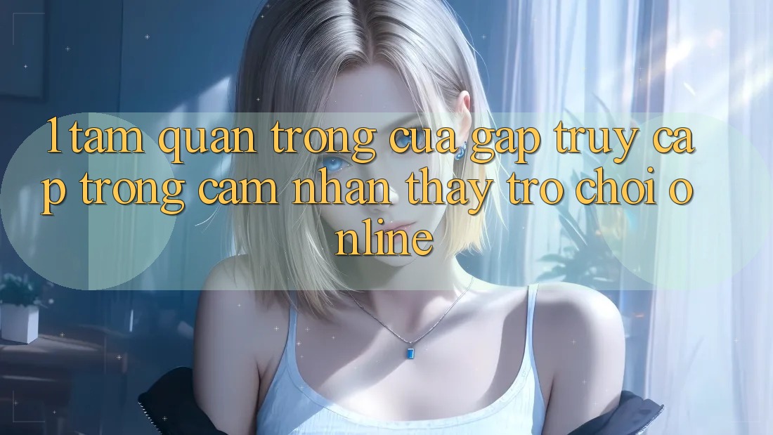 1. Tầm Quan Trọng Của Gấp Truy Cập Trong Cảm nhận thấy Trò chơi Online