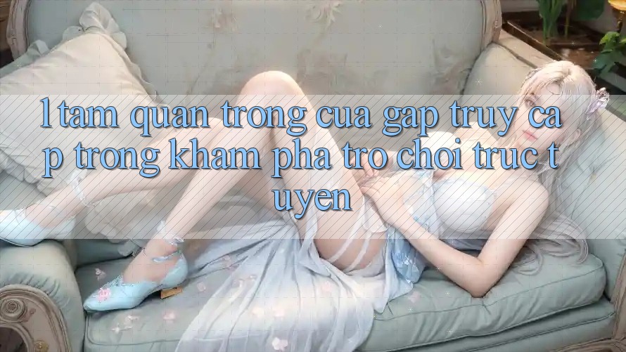 1. Tầm Quan Trọng Của Gấp Truy Cập Trong Khám phá Trò chơi trực tuyến 1. Tầm Quan Trọng Của Gấp Truy Cập Trong Khám phá Trò chơi trực tuyến