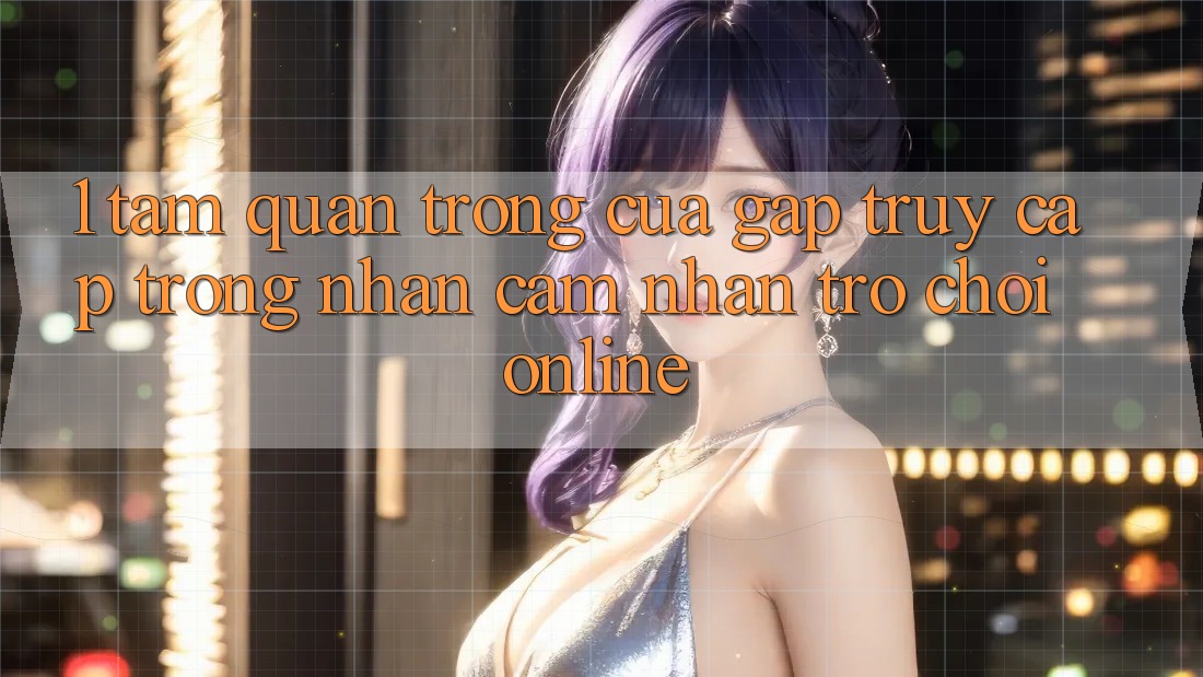1. Tầm Quan Trọng Của Gấp Truy Cập Trong Nhận cảm nhận Trò chơi Online
