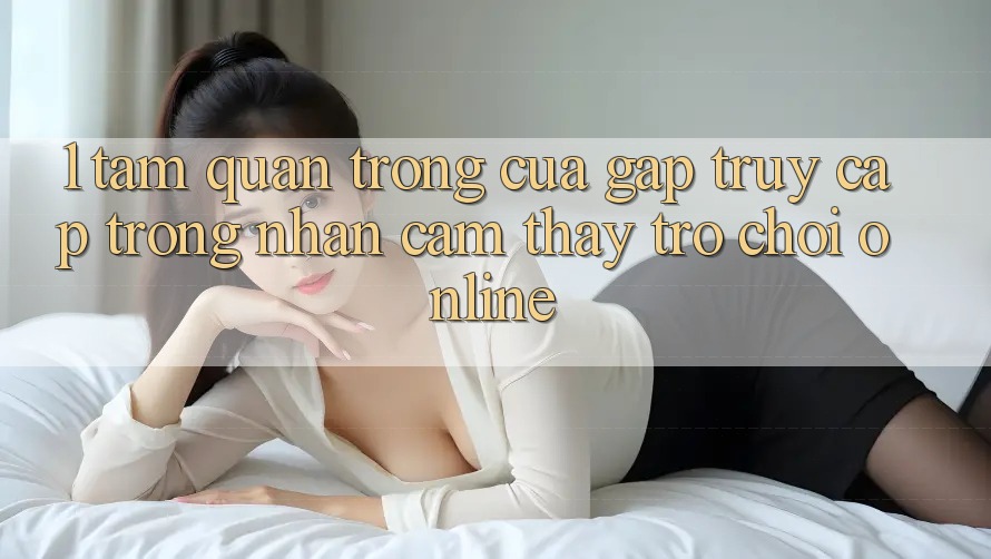 1. Tầm Quan Trọng Của Gấp Truy Cập Trong Nhận cảm thấy Trò chơi Online 1. Tầm Quan Trọng Của Gấp Truy Cập Trong Nhận cảm thấy Trò chơi Online