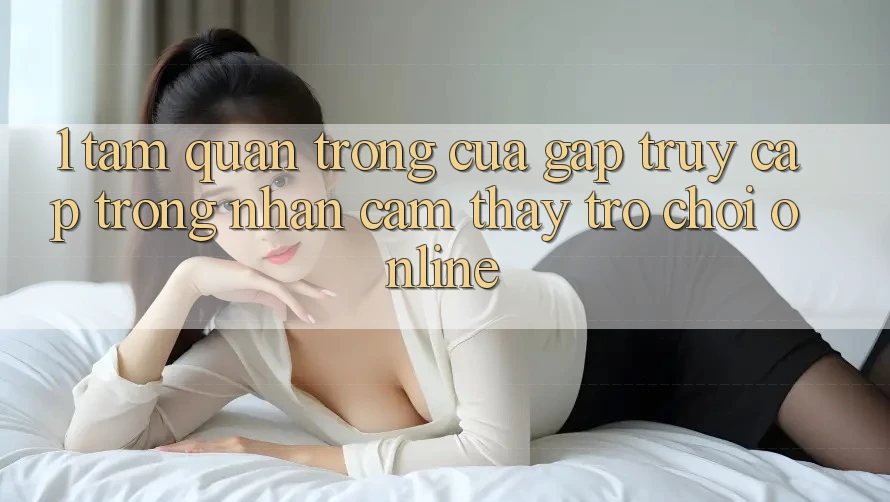 1. Tầm Quan Trọng Của Gấp Truy Cập Trong Nhận cảm thấy Trò chơi Online 1. Tầm Quan Trọng Của Gấp Truy Cập Trong Nhận cảm thấy Trò chơi Online