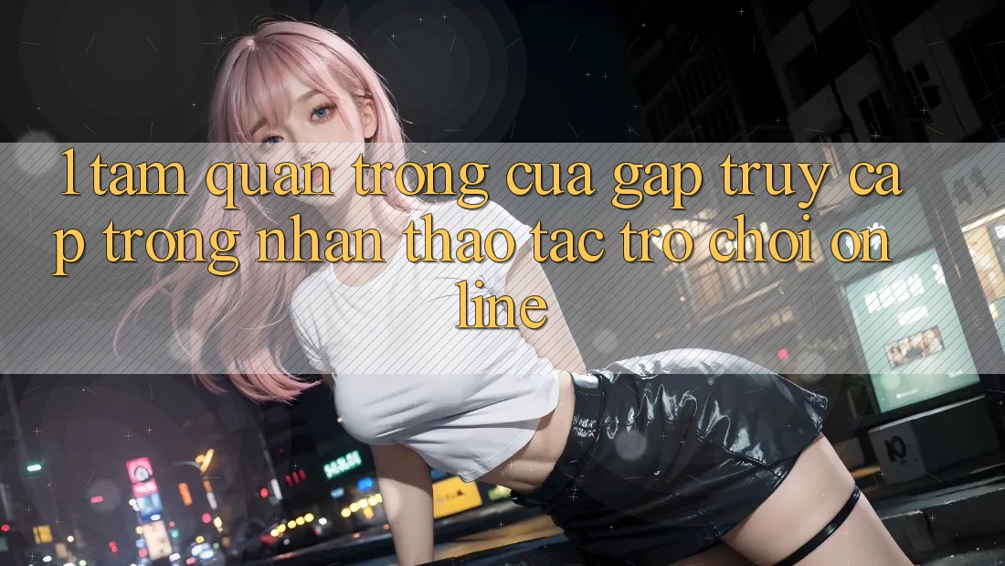1. Tầm Quan Trọng Của Gấp Truy Cập Trong Nhận thao tác Trò chơi Online