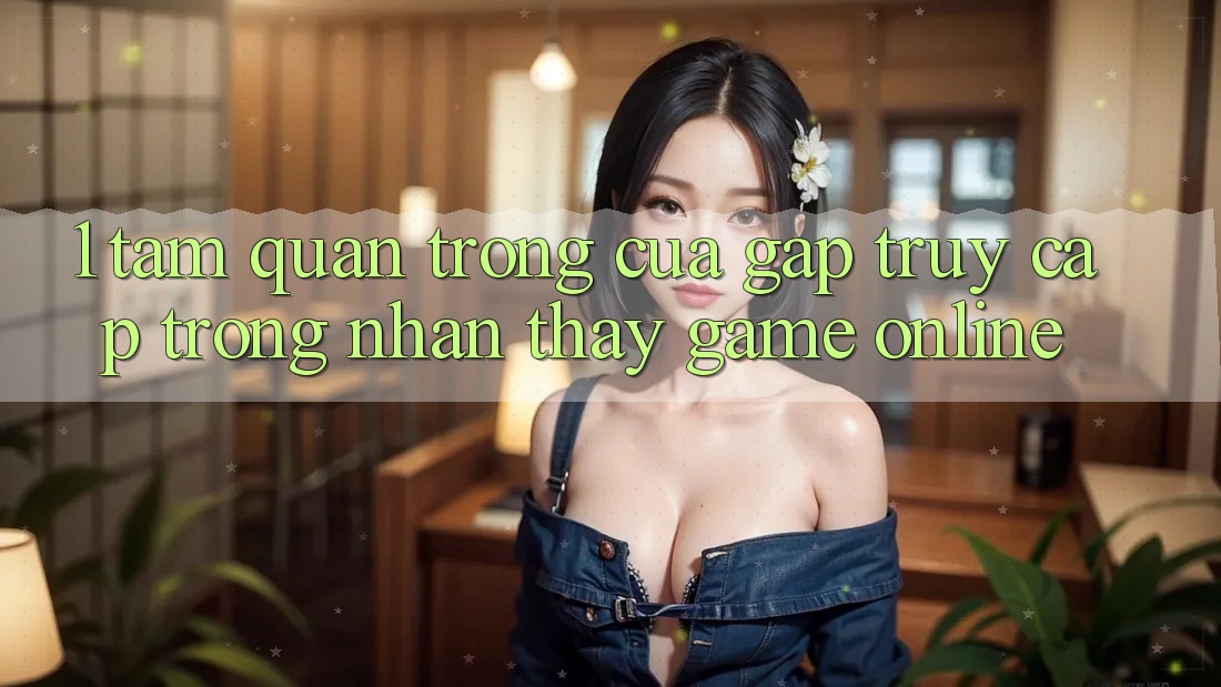1. Tầm Quan Trọng Của Gấp Truy Cập Trong Nhận thấy Game Online 1. Tầm Quan Trọng Của Gấp Truy Cập Trong Nhận thấy Game Online