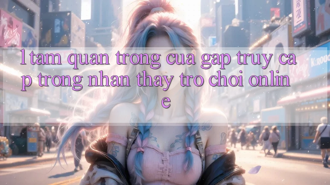 1. Tầm Quan Trọng Của Gấp Truy Cập Trong Nhận thấy Trò chơi Online