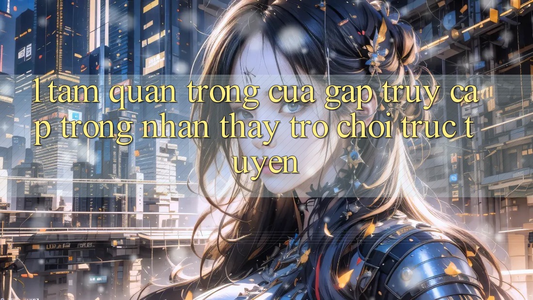 1. Tầm Quan Trọng Của Gấp Truy Cập Trong Nhận thấy Trò chơi trực tuyến