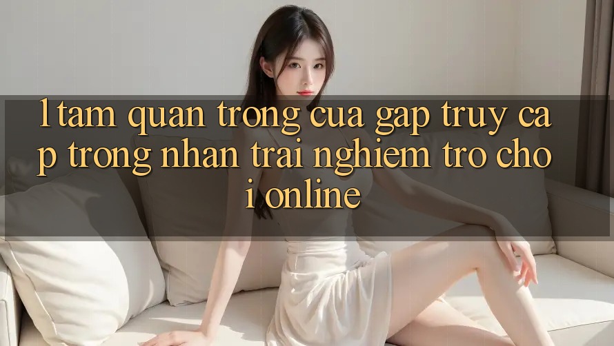 1. Tầm Quan Trọng Của Gấp Truy Cập Trong Nhận trải nghiệm Trò chơi Online