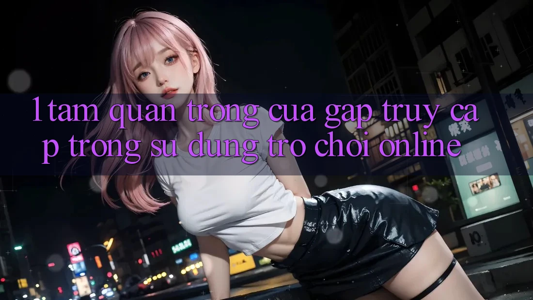 1. Tầm Quan Trọng Của Gấp Truy Cập Trong Sử dụng Trò chơi Online