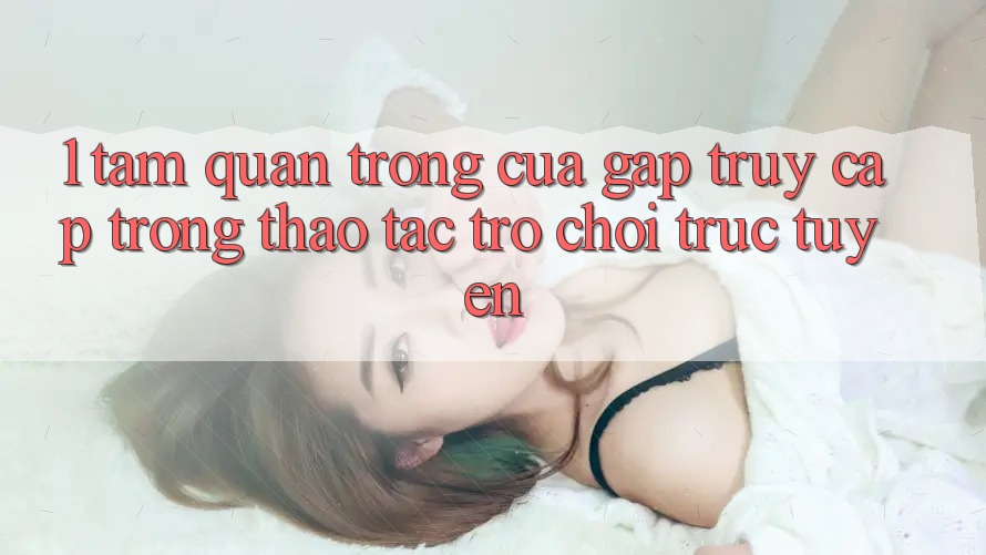 1. Tầm Quan Trọng Của Gấp Truy Cập Trong Thao tác Trò chơi trực tuyến 1. Tầm Quan Trọng Của Gấp Truy Cập Trong Thao tác Trò chơi trực tuyến