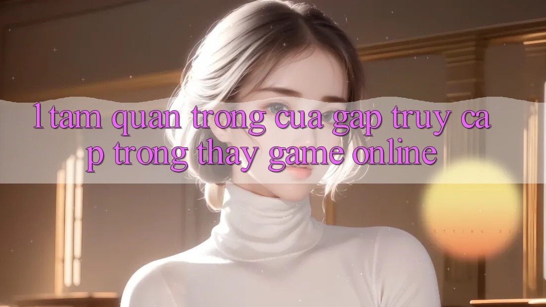 1. Tầm Quan Trọng Của Gấp Truy Cập Trong Thấy Game Online 1. Tầm Quan Trọng Của Gấp Truy Cập Trong Thấy Game Online