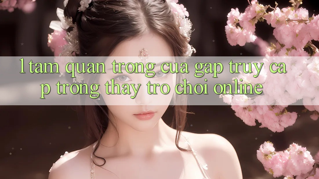 1. Tầm Quan Trọng Của Gấp Truy Cập Trong Thấy Trò chơi Online