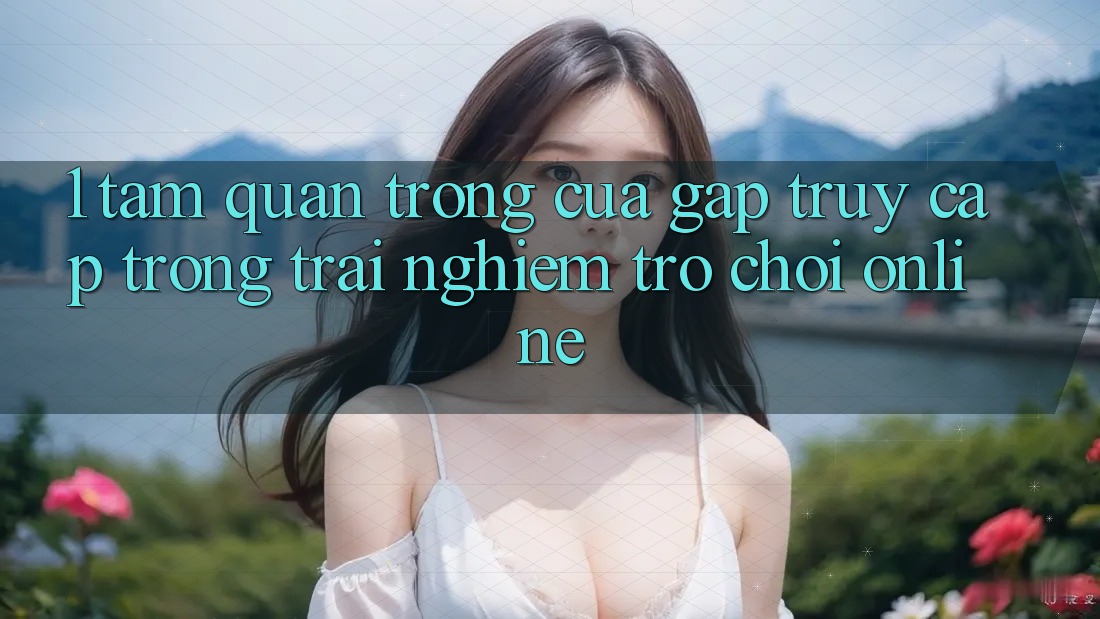 1. Tầm Quan Trọng Của Gấp Truy Cập Trong Trải Nghiệm Trò chơi Online