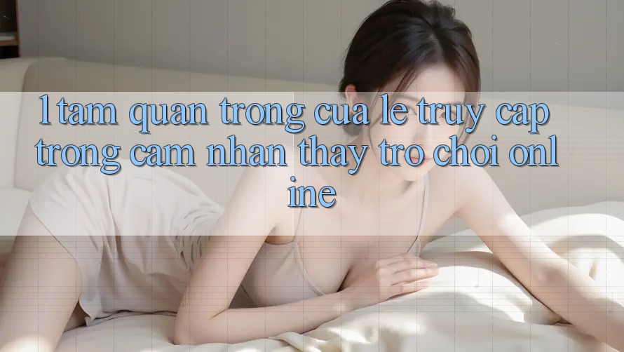 1. Tầm Quan Trọng Của Lẹ Truy Cập Trong Cảm nhận thấy Trò chơi Online 1. Tầm Quan Trọng Của Lẹ Truy Cập Trong Cảm nhận thấy Trò chơi Online