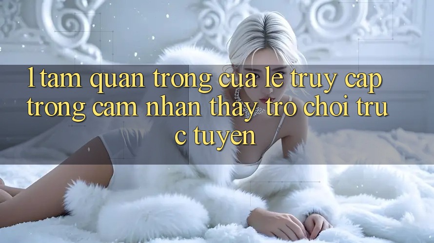 1. Tầm Quan Trọng Của Lẹ Truy Cập Trong Cảm nhận thấy Trò chơi trực tuyến 1. Tầm Quan Trọng Của Lẹ Truy Cập Trong Cảm nhận thấy Trò chơi trực tuyến