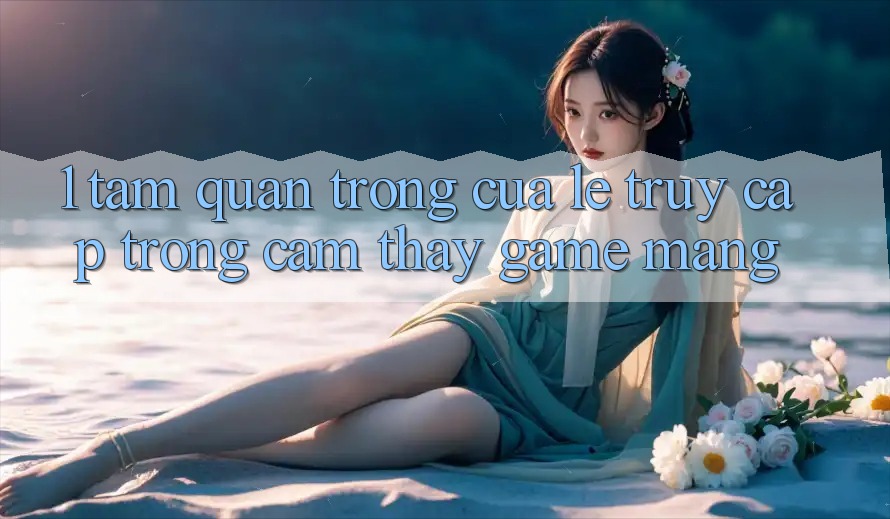 1. Tầm Quan Trọng Của Lẹ Truy Cập Trong Cảm thấy Game mạng