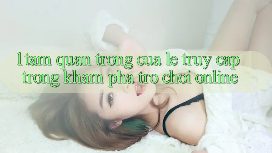 1. Tầm Quan Trọng Của Lẹ Truy Cập Trong Khám phá Trò chơi Online 1. Tầm Quan Trọng Của Lẹ Truy Cập Trong Khám phá Trò chơi Online