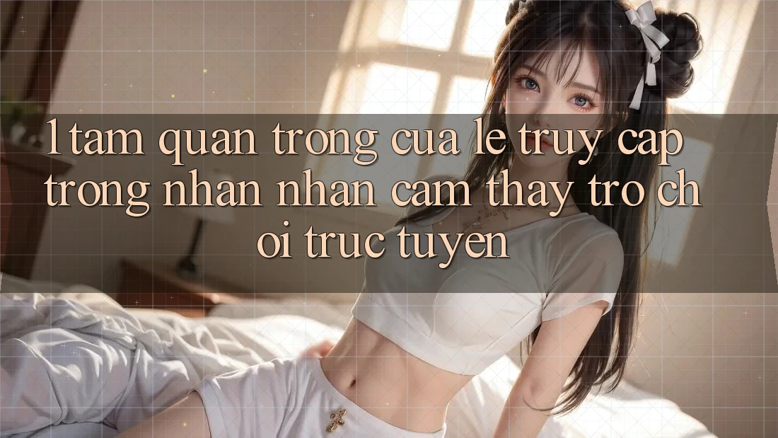 1. Tầm Quan Trọng Của Lẹ Truy Cập Trong Nhận nhận cảm thấy Trò chơi trực tuyến