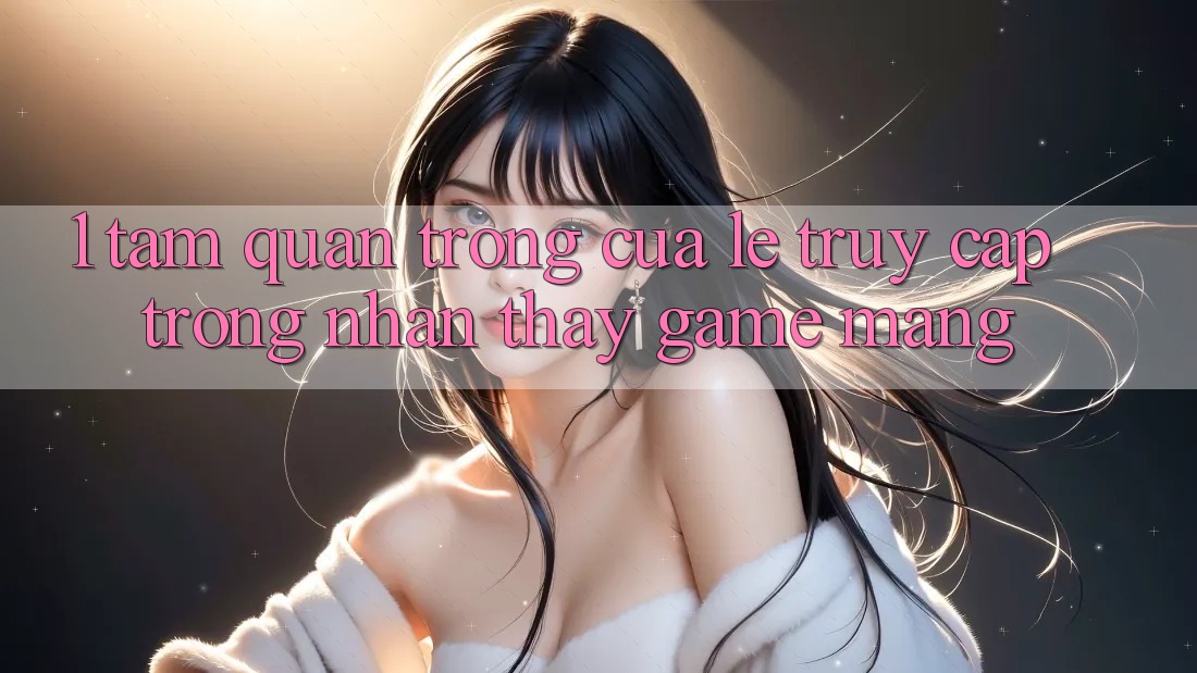 1. Tầm Quan Trọng Của Lẹ Truy Cập Trong Nhận thấy Game mạng 1. Tầm Quan Trọng Của Lẹ Truy Cập Trong Nhận thấy Game mạng