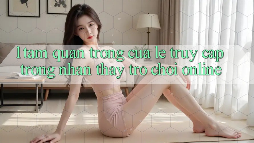 1. Tầm Quan Trọng Của Lẹ Truy Cập Trong Nhận thấy Trò chơi Online 1. Tầm Quan Trọng Của Lẹ Truy Cập Trong Nhận thấy Trò chơi Online