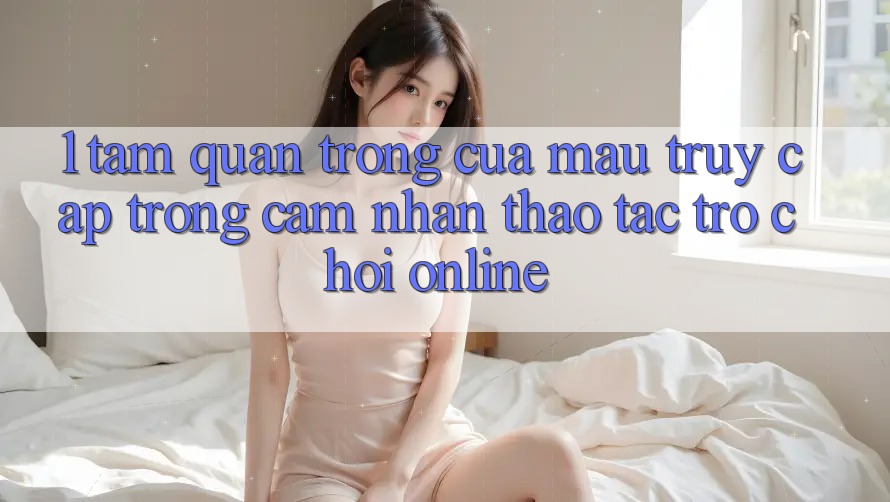1. Tầm Quan Trọng Của Mau Truy Cập Trong Cảm nhận thao tác Trò chơi Online 1. Tầm Quan Trọng Của Mau Truy Cập Trong Cảm nhận thao tác Trò chơi Online