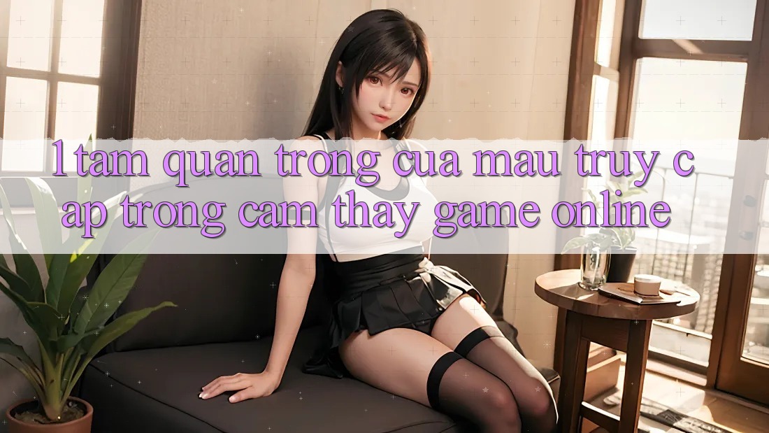1. Tầm Quan Trọng Của Mau Truy Cập Trong Cảm thấy Game Online