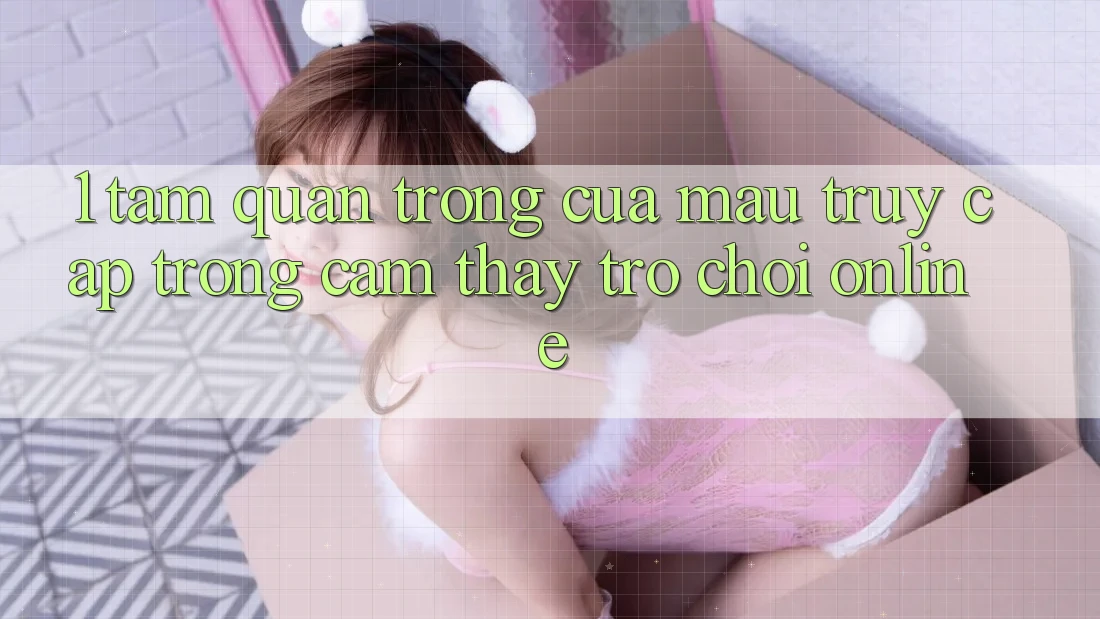 1. Tầm Quan Trọng Của Mau Truy Cập Trong Cảm thấy Trò chơi Online