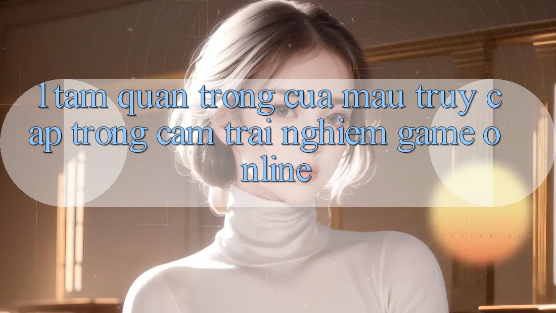 1. Tầm Quan Trọng Của Mau Truy Cập Trong Cảm trải nghiệm Game Online
