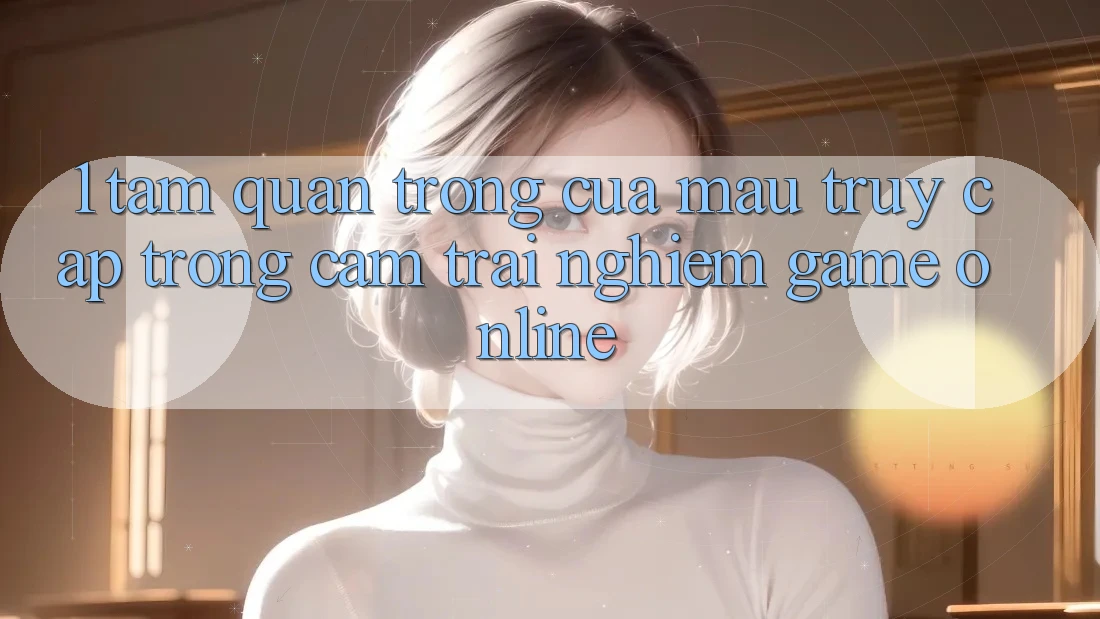 1. Tầm Quan Trọng Của Mau Truy Cập Trong Cảm trải nghiệm Game Online 1. Tầm Quan Trọng Của Mau Truy Cập Trong Cảm trải nghiệm Game Online