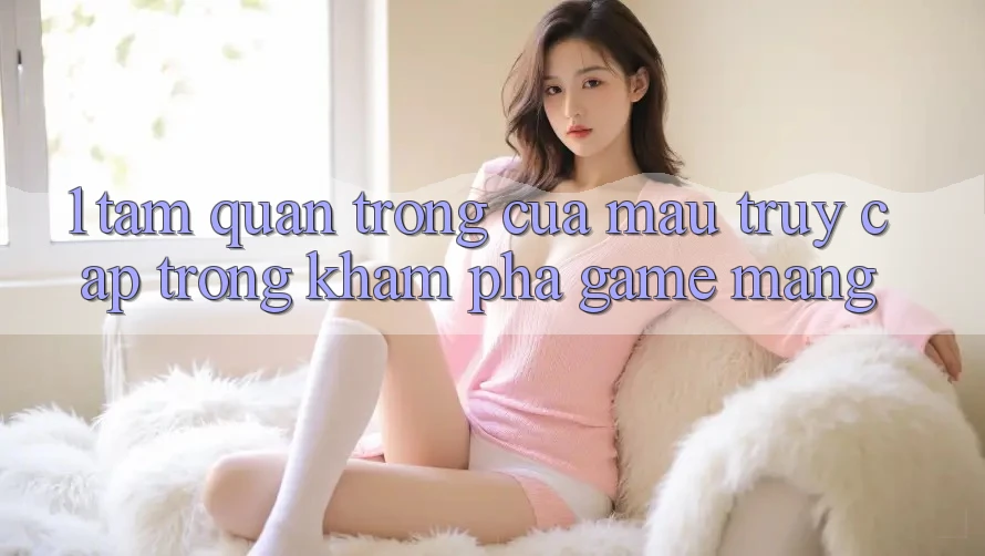 1. Tầm Quan Trọng Của Mau Truy Cập Trong Khám phá Game mạng