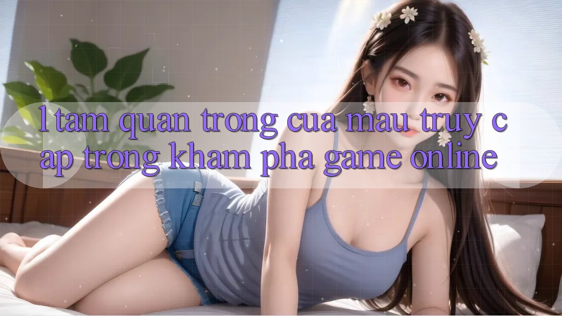 1. Tầm Quan Trọng Của Mau Truy Cập Trong Khám phá Game Online 1. Tầm Quan Trọng Của Mau Truy Cập Trong Khám phá Game Online