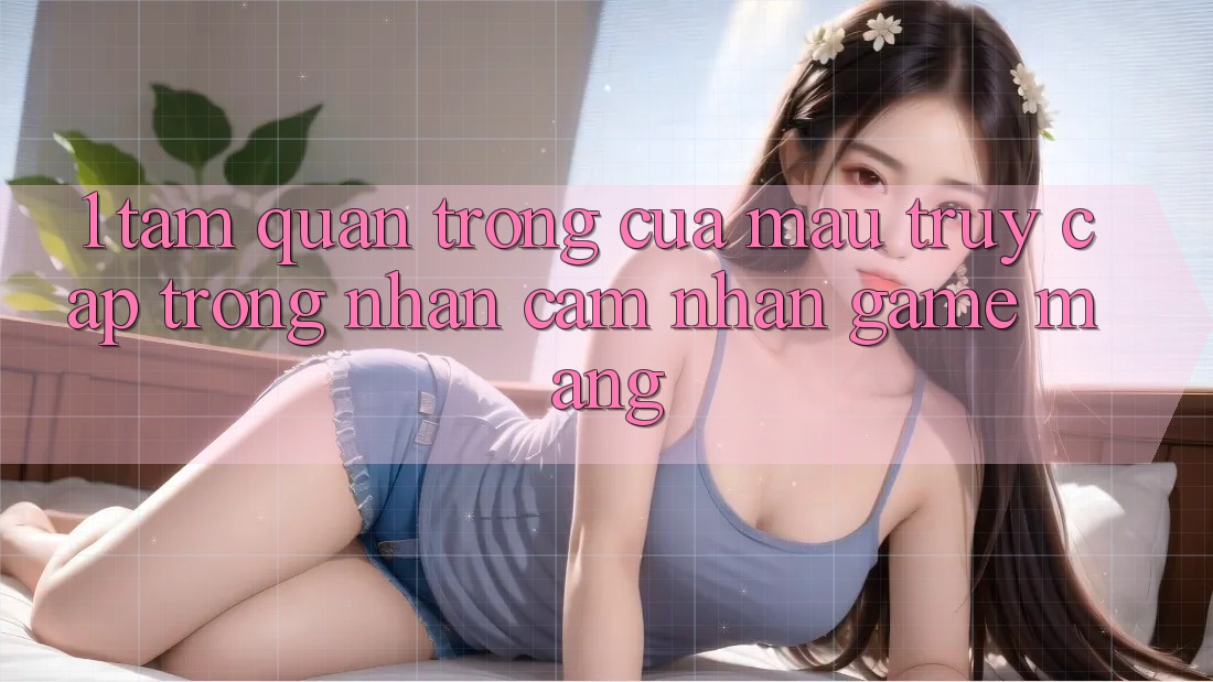 1. Tầm Quan Trọng Của Mau Truy Cập Trong Nhận cảm nhận Game mạng
