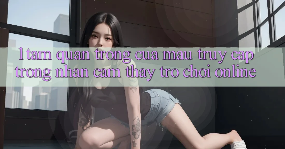 1. Tầm Quan Trọng Của Mau Truy Cập Trong Nhận cảm thấy Trò chơi Online