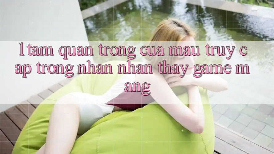 1. Tầm Quan Trọng Của Mau Truy Cập Trong Nhận nhận thấy Game mạng 1. Tầm Quan Trọng Của Mau Truy Cập Trong Nhận nhận thấy Game mạng