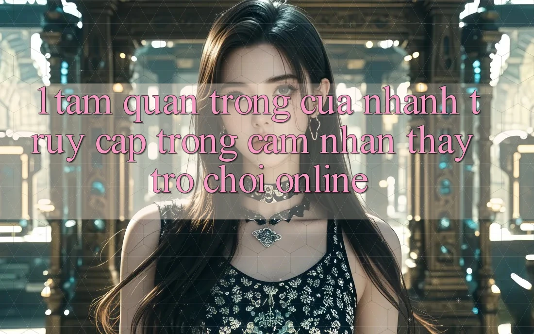 1. Tầm Quan Trọng Của Nhanh Truy Cập Trong Cảm nhận thấy Trò chơi Online 1. Tầm Quan Trọng Của Nhanh Truy Cập Trong Cảm nhận thấy Trò chơi Online