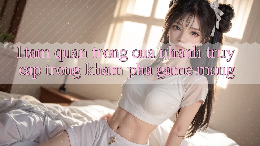 1. Tầm Quan Trọng Của Nhanh Truy Cập Trong Khám phá Game mạng 1. Tầm Quan Trọng Của Nhanh Truy Cập Trong Khám phá Game mạng