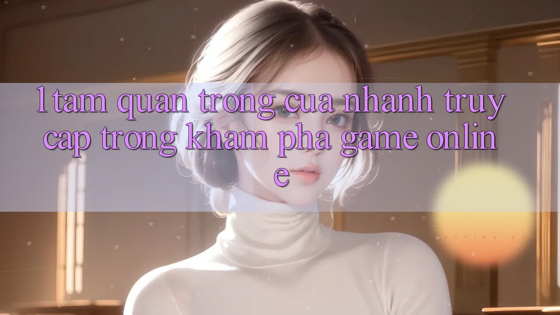 1. Tầm Quan Trọng Của Nhanh Truy Cập Trong Khám phá Game Online