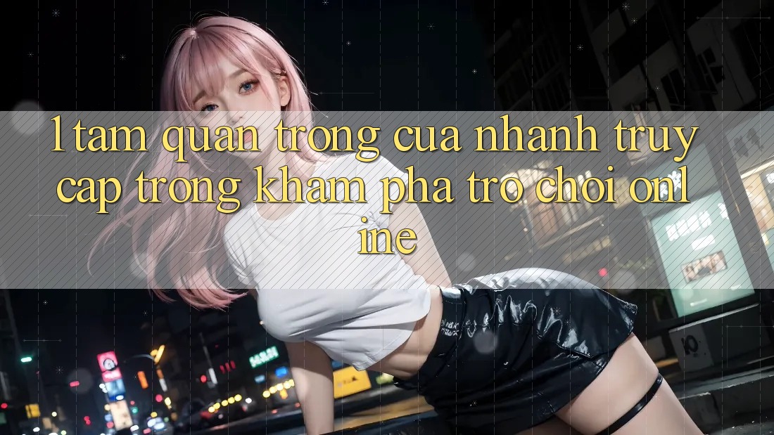 1. Tầm Quan Trọng Của Nhanh Truy Cập Trong Khám phá Trò chơi Online 1. Tầm Quan Trọng Của Nhanh Truy Cập Trong Khám phá Trò chơi Online