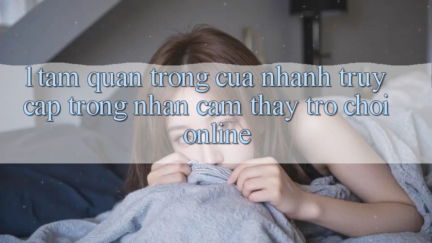 1. Tầm Quan Trọng Của Nhanh Truy Cập Trong Nhận cảm thấy Trò chơi Online