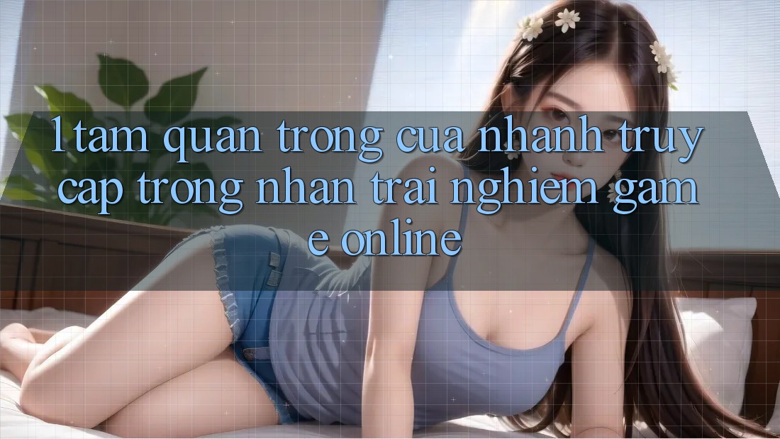 1. Tầm Quan Trọng Của Nhanh Truy Cập Trong Nhận trải nghiệm Game Online