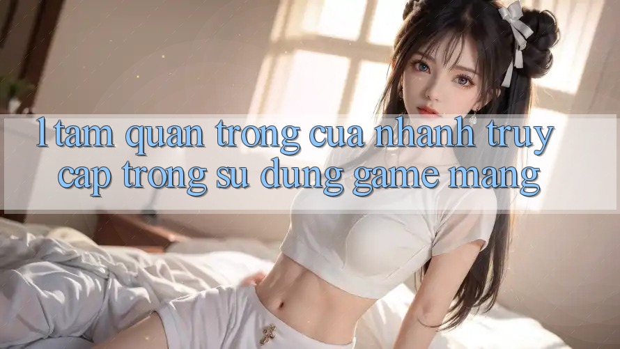 1. Tầm Quan Trọng Của Nhanh Truy Cập Trong Sử dụng Game mạng 1. Tầm Quan Trọng Của Nhanh Truy Cập Trong Sử dụng Game mạng