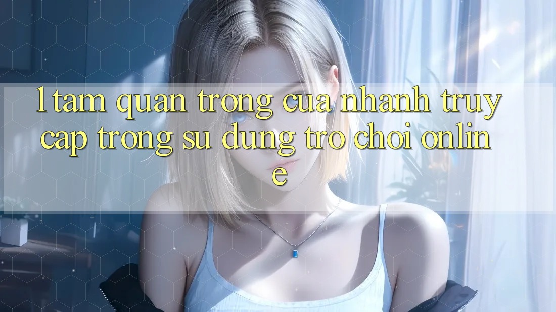 1. Tầm Quan Trọng Của Nhanh Truy Cập Trong Sử dụng Trò chơi Online