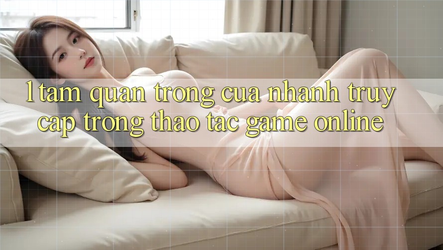 1. Tầm Quan Trọng Của Nhanh Truy Cập Trong Thao tác Game Online