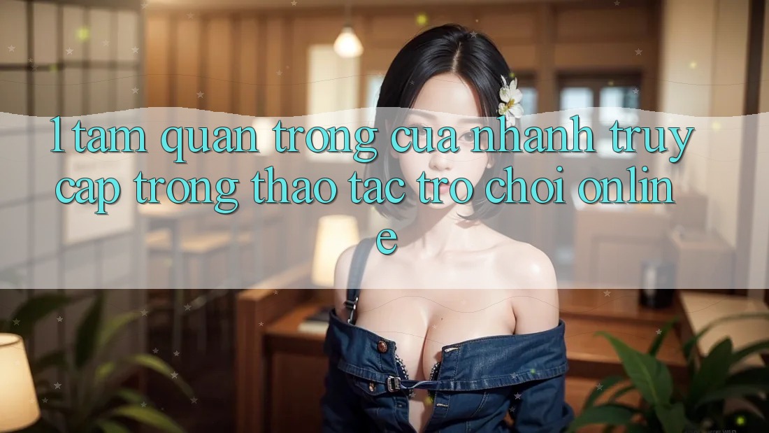 1. Tầm Quan Trọng Của Nhanh Truy Cập Trong Thao tác Trò chơi Online 1. Tầm Quan Trọng Của Nhanh Truy Cập Trong Thao tác Trò chơi Online