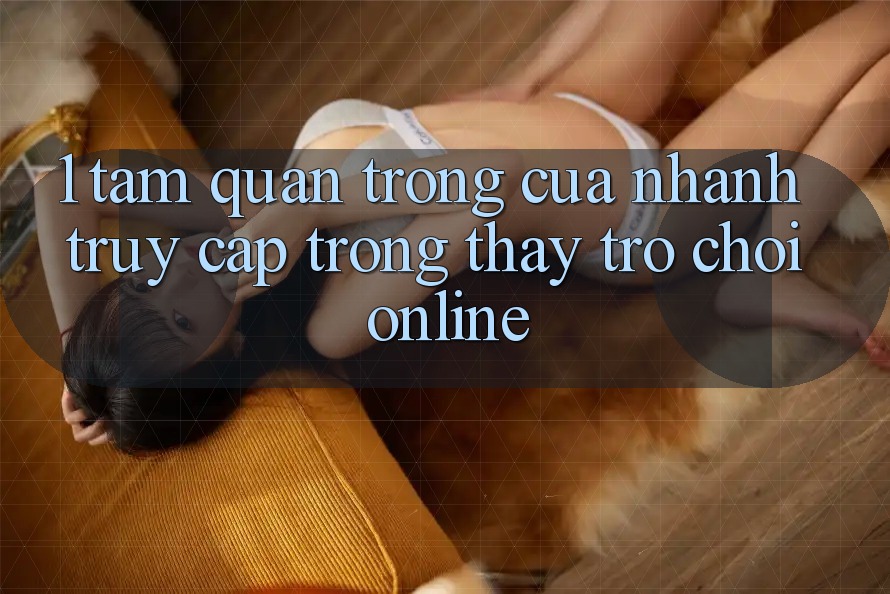 1. Tầm Quan Trọng Của Nhanh Truy Cập Trong Thấy Trò chơi Online 1. Tầm Quan Trọng Của Nhanh Truy Cập Trong Thấy Trò chơi Online