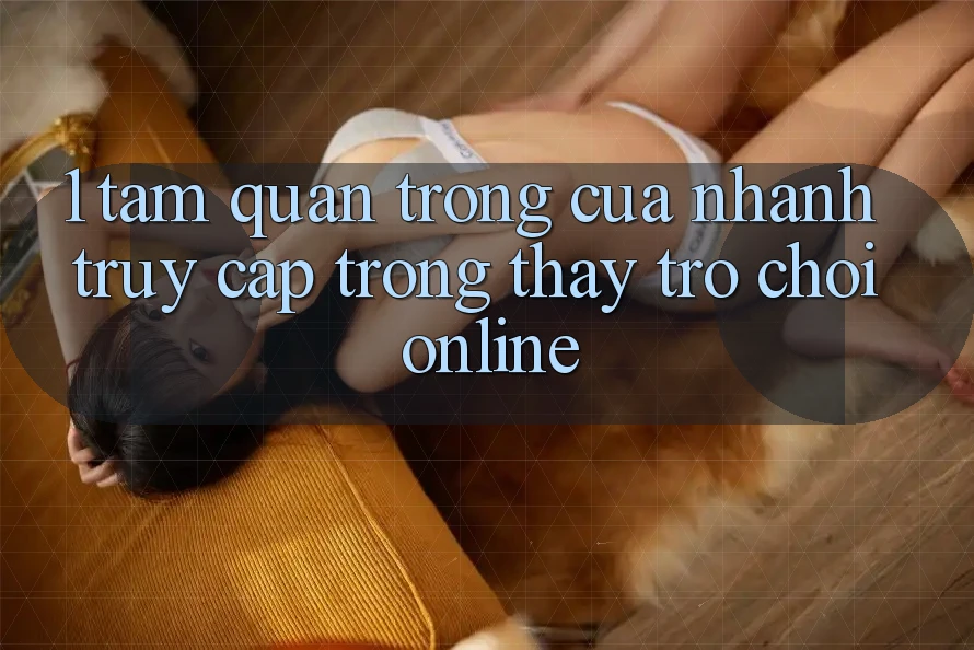 1. Tầm Quan Trọng Của Nhanh Truy Cập Trong Thấy Trò chơi Online