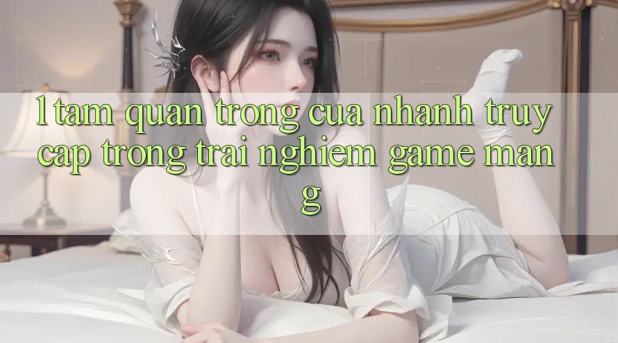 1. Tầm Quan Trọng Của Nhanh Truy Cập Trong Trải Nghiệm Game mạng 1. Tầm Quan Trọng Của Nhanh Truy Cập Trong Trải Nghiệm Game mạng