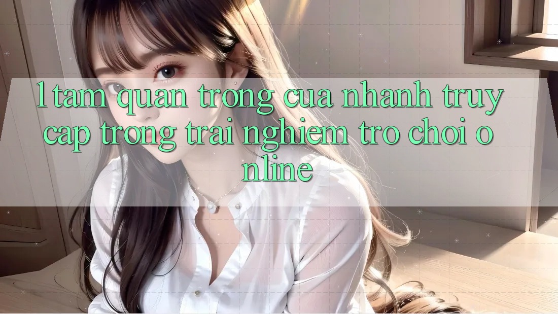 1. Tầm Quan Trọng Của Nhanh Truy Cập Trong Trải Nghiệm Trò chơi Online