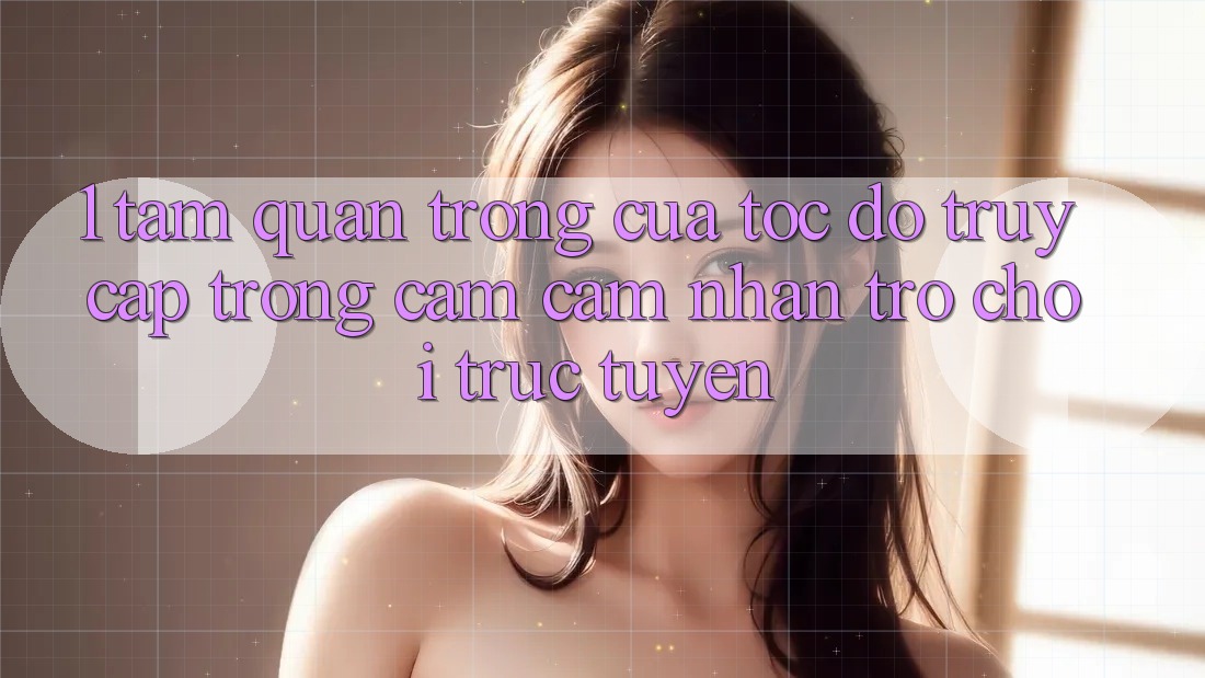 1. Tầm Quan Trọng Của Tốc Độ Truy Cập Trong Cảm cảm nhận Trò chơi trực tuyến 1. Tầm Quan Trọng Của Tốc Độ Truy Cập Trong Cảm cảm nhận Trò chơi trực tuyến
